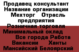 Продавец-консультант › Название организации ­ Мехторг › Отрасль предприятия ­ Розничная торговля › Минимальный оклад ­ 25 000 - Все города Работа » Вакансии   . Ханты-Мансийский,Белоярский г.